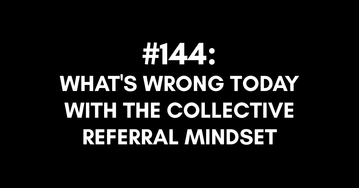 Ep #144: What's Wrong Today with the Collective Referral Mindset